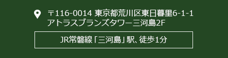 〒116-0014東京都荒川区東日暮里6-1-1アトラスブランズタワー三河島2FJR常磐線「三河島」駅、徒歩1分