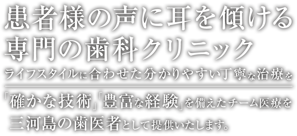 患者様の声に耳を傾ける専門の歯科クリニック ライフスタイルに合わせた分かりやすい丁寧な治療を 「確かな技術」「豊富な経験」を備えたチーム医療で対応致します。