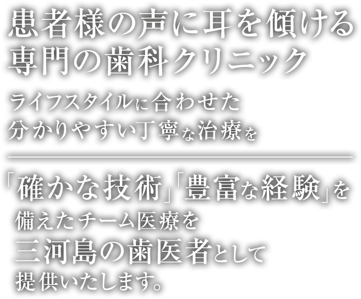 患者様の声に耳を傾ける専門の歯科クリニック ライフスタイルに合わせた分かりやすい丁寧な治療を 「確かな技術」「豊富な経験」を備えたチーム医療で対応致します。